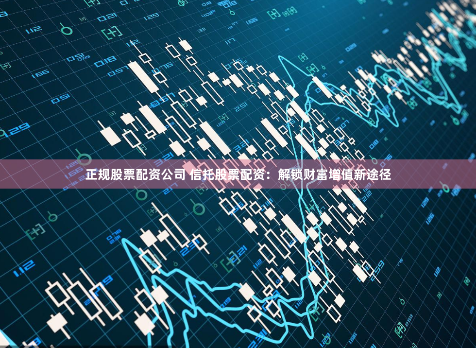 正规股票配资公司 信托股票配资：解锁财富增值新途径